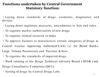 Functions undertaken by Central Government
Statutory function:
16
Laying down standards of drugs, cosmetics, diagnostics and
devices.
Laying down regulatory measures, amendments to Acts and rules.
To regulate market authorization of new drugs.
To regulate clinical research in India
To approve licenses to manufacture certain categories of drugs as
Central License Approving Authority(CLAA) i.e. for Blood Banks,
Large Volume Parenterals and Vaccines & Sera.
To regulate the standards of imported drugs.
Work relating to the Drugs Technical Advisory Board ( DTAB ) and
Drugs Consultative Committee (DCC).
Testing of drugs by Central Drugs Labs.
 