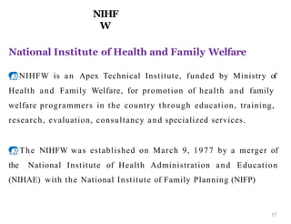 National Institute of Health and Family Welfare
NIHFW is an Apex Technical Institute, funded by Ministry of
Health and Family Welfare, for promotion of health and family
welfare programmers in the country through education, training,
research, evaluation, consultancy and specialized services.
The NIHFW was established on March 9, 1977 by a merger of
the National Institute of Health Administration and Education
(NIHAE) with the National Institute of Family Planning (NIFP)
NIHF
W
17
 