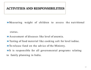 Measuring weight of children to assess th e nutritional
status.
Assessment of diseases like level of anemia.
Testing of food material like cooking salt for level iodine.
To release fund on the advice of the Ministry.
It is responsible for all governm ental program s relating
to family planning in India.
ACTIVITIES AND RESPONSIBILITIES
19
 