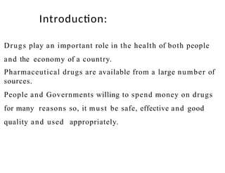 Drugs play an important role in the health of both people
and the economy of a country.
Pharmaceutical drugs are available from a large number of
sources.
People and Governments willing to spend money on drugs
for many reasons so, it must be safe, effective and good
quality and used appropriately.
Introduction:
 