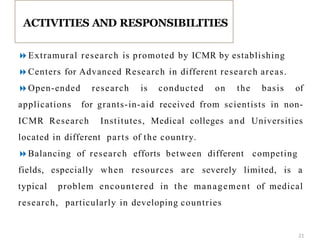Extramural research is promoted by ICMR by establishing
Centers for Advanced Research in different research areas.
Open-ended research is conducted on the basis of
applications for grants-in-aid received from scientists in non-
ICMR Research Institutes, Medical colleges and Universities
located in different parts of the country.
Balancing of research efforts between different competing
fields, especially when resources are severely limited, is a
typical problem encountered in the management of medical
research, particularly in developing countries
ACTIVITIES AND RESPONSIBILITIES
21
 