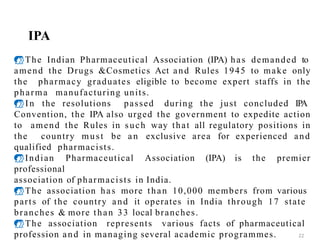 IPA
The Indian Pharmaceutical Association (IPA) has demanded to
amend the Drugs &Cosmetics Act and Rules 1945 to make only
the pharmacy graduates eligible to become expert staffs in the
pharma manufacturing units.
In the resolutions passed during the just concluded IPA
Convention, the IPA also urged the government to expedite action
to amend the Rules in such way that all regulatory positions in
the country must be an exclusive area for experienced and
qualified pharmacists.
Indian Pharmaceutical Association (IPA) is the premier
professional
association of pharmacists in India.
The association has more than 10,000 members from various
parts of the country and it operates in India through 17 state
branches & more than 33 local branches.
The association represents various facts of pharmaceutical
profession and in managing several academic programmes. 22
 