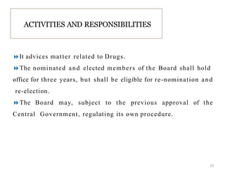 It advices matter related to Drugs.
The nominated and elected members of the Board shall hold
office for three years, but shall be eligible for re-nomination and
re-election.
The Board may, subject to the previous approval of the
Central Government, regulating its own procedure.
ACTIVITIES AND RESPONSIBILITIES
24
 