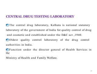 CENTRAL DRUG TESTING LABORATORY
The central drug laboratory, Kolkata is national statutory
laboratory of the government of India for quality control of drug
and cosmetic and established under the D&C act ,1940.
Oldest quality control laboratory of the drug control
authorities in India.
Function under the director general of Health Services in
the
Ministry of Health and Family Welfare.
CDTL
25
 