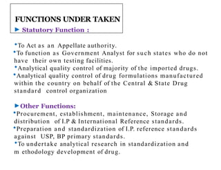 FUNCTIONS UNDER TAKEN
► Statutory Function :
To Act as an Appellate authority.
To function as Government Analyst for such states who do not
have their own testing facilities.
Analytical quality control of majority of the imported drugs.
Analytical quality control of drug formulations manufactured
within the country on behalf of the Central & State Drug
standard control organization
►Other Functions:
Procurement, establishment, maintenance, Storage and
distribution of I.P & International Reference standards.
Preparation and standardization of I.P. reference standards
against USP, BP primary standards.
To undertake analytical research in standardization and
m2
2 ethodology development of drug.
 