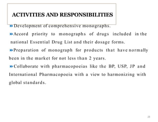 Development of comprehensive monographs.
Accord priority to monograph s of drugs included in the
national Essential Drug List and their dosage forms.
Preparation of monograph for products tha t have normally
been in the market for not less than 2 years.
Collaborate with pharmacopoeias like the BP, USP, JP and
International Pharmacopoeia with a view to harmonizing with
global standards.
ACTIVITIES AND RESPONSIBILITIES
28
 