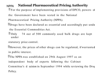 NPPA National Pharmaceutical Pricing Authority
 For the purpose of implementing provisions of DPCO, powers of
th e Govern men t have been vested in th e National
Pharm aceutical Pricing Authority (NPPA).
Drugs have been declared as essential and accordingly put unde
the Essential Commodities Act.
 Only 74 out of 500 commonly used bulk drugs are kept
under
statutory price control.
However, the prices of other drugs can be regulated, if warranted
in public interest.
The NPPA was established on 29th August 1997 as an
indepen den t body of experts following th e Cabinet
Committee’s d25ecision in September 1994 while reviewing the Drug
Policy.
 