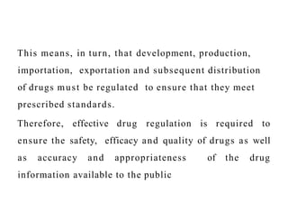 This means, in turn, that development, production,
importation, exportation and subsequent distribution
of drugs must be regulated to ensure that they meet
prescribed standards.
Therefore, effective drug regulation is required to
ensure the safety, efficacy and quality of drugs as well
as accuracy and appropriateness of the drug
information available to the public
 