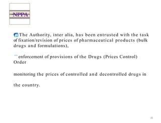 The Authority, inter alia, has been entrusted with the task
of fixation/revision of prices of pharmaceutical products (bulk
drugs and formulations),
enforcement of provisions of the Drugs (Prices Control)
Order
monitoring the prices of controlled and decontrolled drugs in
the country.
NPPA
30
 