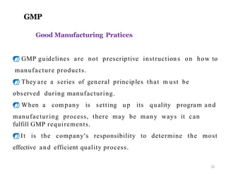 GMP
Good Manufacturing Pratices
 GMP guidelines are not prescriptive instruction s on how to
manufacture products.
 They are a series of general principles that m ust be
observed during manufacturing.
 When a com pany is setting u p its quality program and
manufacturing process, there may be many ways it can
fulfill GMP requirements.
It is the company's responsibility to determine the most
effective and efficient quality process.
32
 