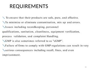  To ensure that their products are safe, pure, and effective.
To minimize or eliminate contamination, mix up and errors.
Issues including recordkeeping, personnel
qualifications, sanitation, cleanliness, equipment verification,
process validation, and complaint Handling.
GMP is also sometimes referred to as "cGMP”.
Failure of firms to comply with GMP regulations can result in very
serious consequences including recall, fines, and even
imprisonment.
REQUIREMENTS
33
 