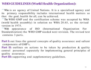 WHO GUIDELINES (World Health Organization):
34
Who is an agency of United Nations. It is a specialised agency and
its primary responsibility includes international health matters so
that the goal, health for all, can be achieved.
The WHO GMP and the certification scheme was accepted by WHA
(world health assembly) in solution no WHA 28.65, as the revised
version in 1975.
With appearance of ISO (International Organization For
Standardization) the WHO GMP needed next revision. The revised text
contains 3 parts.
Part I: out lines the general concepts of quality assurance and salient
components of GMP’s.
Part II: outlines on actions to be taken by production & quality
control personnel separately for implementing general principles of
quality assurance.
Part III: supporting and supplementary guidelines.
 