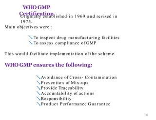 WHO GMP
Certification
37
Originally established in 1969 and revised in
1975.
Main objectives were :
 To inspect drug manufacturing facilities
 To assess compliance of GMP
This would facilitate implementation of the scheme.
WHO GMP ensures the following:
Avoidance of Cross- Contamination
Prevention of Mix-ups
Provide Traceability
Accountability of actions
Responsibility
Product Performance Guarantee
 