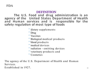 DEFINITION
The U.S. Food and drug administration is an
agency of the United States Department of Health
and Human services and is responsible for the
safety regulation of most type of foods
38
dietary supplements
Drug
Vaccines
Biological medical products
blood products
medical devices
radiation – emitting devices
veterinary products and
Cosmetics
The agency of the U.S. Department of Health and Human
Services.
Established in 1927.
FDA
 