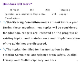 How does ICH work?
• The Steering Committee meets at least twice a year .
During these meetings, new topics will be considered
for adoption, reports are received on the progress of
existing topics, and maintenance and implementation
of the guidelines are discussed.
• The topics identified for harmonization by the
Steering Committee are selected from Safety, Quality,
Efficacy, and Multidisciplinary matters. 39
th rough th e ICH Steering
operates administrative Com mittee with support
Coordinators.
fromthe ICH Secretariat and ICH
 