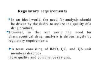 Regulatory requirements
►In an ideal world, the need for analysis should
be driven by the desire to assure the quality of a
drug product.
►However, in the real world the need for
pharmaceutical drug analysis is driven largely by
regulatory requirements.
►A team consisting of R&D, QC, and QA unit
members develops
these quality and compliance systems.
 