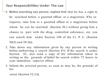 Your Responsibilities Under The Law
1. Before searching any person, explain him that he has a right to
be searched before a gazetted officer or a magistrate. If he so
requires, take him to a gazetted officer or a magistrate before
whom he can be searched. (Section 50.) without giving him a
chance to part with the drug, controlled substance, etc. you
can search him under Section 100 of the Cr. P. C. (Section
50(5) and 50 (6)).
2. Take down any information given by any person in writing
before authorizing a search (Section 41). If the search is under
Section 42, also send a copy of the information taken in
writing or the grounds of belief for search within 72 hours to
your immediate superior officer.
3. Inform the arrested person, as soon as may be, the grounds of
his
3 6
arrest (Section 52 (1)).
 