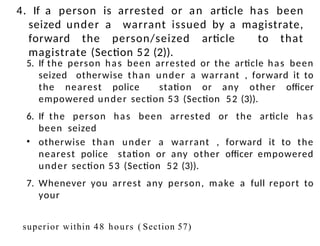 4. If a person is arrested or an article has been
seized under a warrant issued by a magistrate,
forward the person/seized article to that
magistrate (Section 52 (2)).
5. If the person has been arrested or the article has been
seized otherwise than under a warrant , forward it to
the nearest police station or any other officer
empowered under section 53 (Section 52 (3)).
6. If the person has been arrested or the article has
been seized
• otherwise than under a warrant , forward it to the
nearest police station or any other officer empowered
under section 53 (Section 52 (3)).
7. Whenever you arrest any person, make a full report to
your
superior within 48 hours ( Section 57)
 