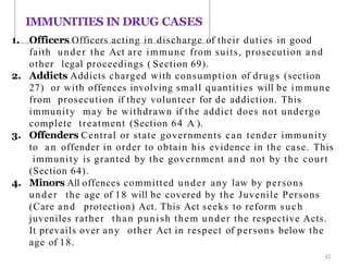 1. Officers Officers acting in discharge of their duties in good
faith under the Act are immune from suits, prosecution and
other legal proceedings ( Section 69).
2. Addicts Addicts charged with consumption of drugs (section
27) or with offences involving small quantities will be immune
from prosecution if they volunteer for de addiction. This
immunity may be withdrawn if the addict does not undergo
complete treatment (Section 64 A ).
3. Offenders Central or state governments can tender immunity
to an offender in order to obtain his evidence in the case. This
immunity is granted by the government and not by the court
(Section 64).
4. Minors All offences committed under any law by persons
under the age of 18 will be covered by the Juvenile Persons
(Care and protection) Act. This Act seeks to reform such
juveniles rather than punish them under the respective Acts.
It prevails over any other Act in respect of persons below the
age of 18.
IMMUNITIES IN DRUG CASES
42
 