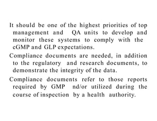 It should be one of the highest priorities of top
management and QA units to develop and
monitor these systems to comply with the
cGMP and GLP expectations.
Compliance documents are needed, in addition
to the regulatory and research documents, to
demonstrate the integrity of the data.
Compliance documents refer to those reports
required by GMP nd/or utilized during the
course of inspection by a health authority.
 