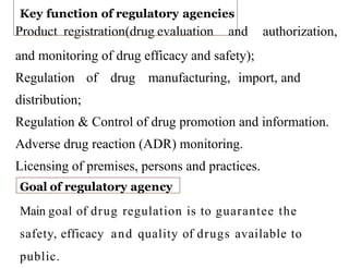 Product registration(drug evaluation and authorization,
and monitoring of drug efficacy and safety);
Regulation of drug manufacturing, import, and
distribution;
Regulation & Control of drug promotion and information.
Adverse drug reaction (ADR) monitoring.
Licensing of premises, persons and practices.
Key function of regulatory agencies
Goal of regulatory agency
Main goal of drug regulation is to guarantee the
safety, efficacy and quality of drugs available to
public.
 