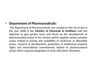 • Department of Pharmaceuticals:
The Department of Pharmaceuticals was created on the 1st of July in
the year 2008 in the Ministry of Chemicals & Fertilizers with the
objective to give greater focus and thrust on the development of
pharmaceutical sector in the country and to regulate various complex
issues related to pricing and availability of medicines at affordable
prices, research & development, protection of intellectual property
rights and international commitments related to pharmaceutical
sector which required integration of work with other Ministries.
 