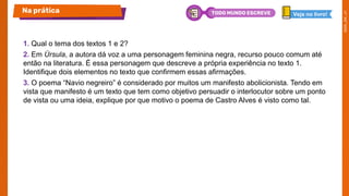 1. Qual o tema dos textos 1 e 2?
2. Em Úrsula, a autora dá voz a uma personagem feminina negra, recurso pouco comum até
então na literatura. É essa personagem que descreve a própria experiência no texto 1.
Identifique dois elementos no texto que confirmem essas afirmações.
3. O poema “Navio negreiro” é considerado por muitos um manifesto abolicionista. Tendo em
vista que manifesto é um texto que tem como objetivo persuadir o interlocutor sobre um ponto
de vista ou uma ideia, explique por que motivo o poema de Castro Alves é visto como tal.
Na prática Veja no livro!
TODO MUNDO ESCREVE
 