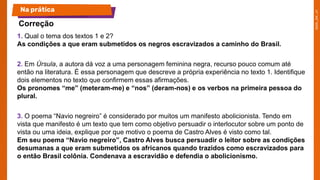 1. Qual o tema dos textos 1 e 2?
As condições a que eram submetidos os negros escravizados a caminho do Brasil.
2. Em Úrsula, a autora dá voz a uma personagem feminina negra, recurso pouco comum até
então na literatura. É essa personagem que descreve a própria experiência no texto 1. Identifique
dois elementos no texto que confirmem essas afirmações.
Os pronomes “me” (meteram-me) e “nos” (deram-nos) e os verbos na primeira pessoa do
plural.
3. O poema “Navio negreiro” é considerado por muitos um manifesto abolicionista. Tendo em
vista que manifesto é um texto que tem como objetivo persuadir o interlocutor sobre um ponto de
vista ou uma ideia, explique por que motivo o poema de Castro Alves é visto como tal.
Em seu poema “Navio negreiro”, Castro Alves busca persuadir o leitor sobre as condições
desumanas a que eram submetidos os africanos quando trazidos como escravizados para
o então Brasil colônia. Condenava a escravidão e defendia o abolicionismo.
Na prática
Correção
 