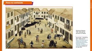 Zacharias Wagner,
1650. Mercado de
escravos no Recife.
Reprodução – WIKIPÉDIA,
2021. Disponível em:
https://pt.wikipedia.org/wiki
/História_do_povo_afro-
brasileiro#/media/Ficheiro:
Zacharias_Wagner_-
_Mercado_de_escravos_n
o_Recife.jpg. Acesso em:
22 maio 2025.
Foco no conteúdo
 