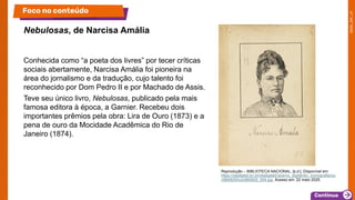 Conhecida como “a poeta dos livres” por tecer críticas
sociais abertamente, Narcisa Amália foi pioneira na
área do jornalismo e da tradução, cujo talento foi
reconhecido por Dom Pedro II e por Machado de Assis.
Teve seu único livro, Nebulosas, publicado pela mais
famosa editora à época, a Garnier. Recebeu dois
importantes prêmios pela obra: Lira de Ouro (1873) e a
pena de ouro da Mocidade Acadêmica do Rio de
Janeiro (1874).
Nebulosas, de Narcisa Amália
Foco no conteúdo
Reprodução – BIBLIOTECA NACIONAL, [s.d.]. Disponível em:
https://objdigital.bn.br/objdigital2/acervo_digital/div_iconografia/ico
n960829/icon960829_004.jpg. Acesso em: 22 maio 2025.
 