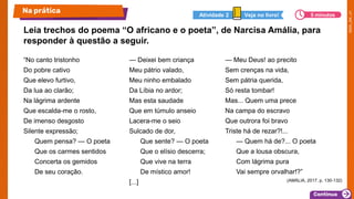 Leia trechos do poema “O africano e o poeta”, de Narcisa Amália, para
responder à questão a seguir.
“No canto tristonho
Do pobre cativo
Que elevo furtivo,
Da lua ao clarão;
Na lágrima ardente
Que escalda-me o rosto,
De imenso desgosto
Silente expressão;
Quem pensa? — O poeta
Que os carmes sentidos
Concerta os gemidos
De seu coração.
— Deixei bem criança
Meu pátrio valado,
Meu ninho embalado
Da Líbia no ardor;
Mas esta saudade
Que em túmulo anseio
Lacera-me o seio
Sulcado de dor,
Que sente? — O poeta
Que o elísio descerra;
Que vive na terra
De místico amor!
[...]
— Meu Deus! ao precito
Sem crenças na vida,
Sem pátria querida,
Só resta tombar!
Mas... Quem uma prece
Na campa do escravo
Que outrora foi bravo
Triste há de rezar?!...
— Quem há de?... O poeta
Que a lousa obscura,
Com lágrima pura
Vai sempre orvalhar!?”
(AMÁLIA, 2017. p. 130-132)
Na prática 5 minutos
Veja no livro!
Atividade 2
 