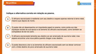 A
B
C
D
O africano escravizado é resiliente com seu destino e espera apenas retornar à terra natal,
mesmo que depois de morto.
O poeta não só desempenha um importante papel no poema, como porta-voz das
injustiças sociais de sua época e do lamento do africano escravizado, como também se
compadece da dor do outro.
O africano escravizado lamenta seu destino ao ser arrancado de sua terra natal, mas
espera encontrar uma nova pátria quando chegar a seu destino.
O poeta descreve a dor e os lamentos do africano escravizado sem se deixar comover
com o triste destino do povo arrancado de sua terra natal.
Indique a alternativa correta em relação ao poema.
Na prática Veja no livro!
 