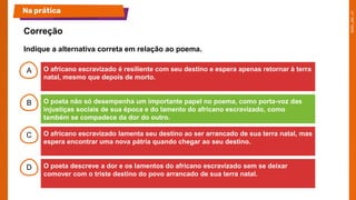 A
B
C
D
O africano escravizado é resiliente com seu destino e espera apenas retornar à terra
natal, mesmo que depois de morto.
O poeta não só desempenha um importante papel no poema, como porta-voz das
injustiças sociais de sua época e do lamento do africano escravizado, como
também se compadece da dor do outro.
O africano escravizado lamenta seu destino ao ser arrancado de sua terra natal, mas
espera encontrar uma nova pátria quando chegar ao seu destino.
O poeta descreve a dor e os lamentos do africano escravizado sem se deixar
comover com o triste destino do povo arrancado de sua terra natal.
Correção
Na prática
Indique a alternativa correta em relação ao poema.
 