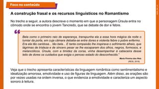 No trecho a seguir, a autora descreve o momento em que a personagem Úrsula entra no
cômodo onde se encontra o jovem Tancredo, que se debate de dor e febre.
Veja que o trecho apresenta características da linguagem romântica como sentimentalismo e
idealização amorosa, emotividade e uso de figuras de linguagem. Além disso, as orações são
por vezes usadas na ordem inversa, o que evidencia a emotividade e caracteriza um aspecto
sonoro à leitura.
A construção frasal e os recursos linguísticos no Romantismo
Foco no conteúdo
Bela como o primeiro raio de esperança, transpunha ela a essa hora mágica da noite o
lumiar da porta, em cuja câmara debatia-se entre dores e violenta febre o pobre enfermo.
Era ela tão caridosa... tão bela... E tanta compaixão lhe inspirava o sofrimento alheio, que
lágrimas de tristeza e de sincero pesar se lhe escaparam dos olhos, negros, formosos, e
melancólicos. Úrsula, com a timidez da corsa, vinha desempenhar à cabeceira desse
leito de dores os cuidados que exigia o penoso estado do desconhecido.”
Maria Firmina dos Reis
(REIS, 2018)
 