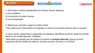 1. Com base no trecho apresentado do romance Úrsula, destaque:
a) uma metáfora;
b) um período na ordem inversa;
c) uma comparação.
2. Reescreva o período a seguir na ordem direta
“Túlio observava-o [Tancredo] com angústia: as dores do mancebo sentia-as ele no coração.”
3. Leia o trecho, observando a expressão em destaque. Identifique se ela foi usada em sentido
literal ou em sentido figurado. Justifique.
“Mais tarde um gemido saiu da câmara do doente; o coração doeu-lhe, porque se tinha
esquecido até do remédio do enfermo: levantou-se pois, correndo, e o foi levar.”
Na prática Veja no livro!
Atividade 3 10 minutos
 