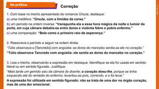 1. Com base no trecho apresentado do romance Úrsula, destaque:
a) uma metáfora: “Úrsula, com a timidez da corsa.”
b) um período na ordem inversa: “transpunha ela a essa hora mágica da noite o lumiar da
porta, em cuja câmara debatia-se entre dores e violenta febre o pobre enfermo.”
c) uma comparação: “Bela como o primeiro raio de esperança.”
2. Reescreva o período a seguir na ordem direta.
“Túlio observava-o [Tancredo] com angústia: as dores do mancebo sentia-as ele no coração.”
“Túlio observava Tancredo com angústia: ele sentia as dores do mancebo no coração.”
3. Leia o trecho, observando a expressão em destaque. Identifique se ela foi usada em sentido
literal ou em sentido figurado. Justifique.
“Mais tarde um gemido saiu da câmara do doente; o coração doeu-lhe, porque se tinha
esquecido até do remédio do enfermo: levantou-se pois, correndo, e o foi levar.”
A expressão foi utilizada em sentido figurado: não se trata de uma dor no órgão coração,
mas de uma dor emocional.
Na prática
Correção
 