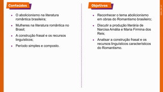 ● O abolicionismo na literatura
romântica brasileira;
● Mulheres na literatura romântica no
Brasil;
● A construção frasal e os recursos
linguísticos;
● Período simples e composto.
● Reconhecer o tema abolicionismo
em obras do Romantismo brasileiro;
● Discutir a produção literária de
Narcisa Amália e Maria Firmina dos
Reis;
● Analisar a construção frasal e os
recursos linguísticos característicos
do Romantismo.
 