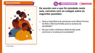 De acordo com o que foi estudado nesta
aula, converse com os colegas sobre as
seguintes questões:
● Qual a importância de escritoras como Maria Firmina
do Reis e Narcisa Amália para as autoras da
atualidade?
● De que modo a literatura abolicionista pode
promover a mudança da sociedade?
© Getty Images
Encerramento 3 minutos
VIREM E CONVERSEM
 