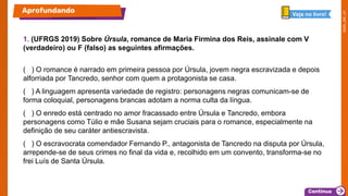 1. (UFRGS 2019) Sobre Úrsula, romance de Maria Firmina dos Reis, assinale com V
(verdadeiro) ou F (falso) as seguintes afirmações.
( ) O romance é narrado em primeira pessoa por Úrsula, jovem negra escravizada e depois
alforriada por Tancredo, senhor com quem a protagonista se casa.
( ) A linguagem apresenta variedade de registro: personagens negras comunicam-se de
forma coloquial, personagens brancas adotam a norma culta da língua.
( ) O enredo está centrado no amor fracassado entre Úrsula e Tancredo, embora
personagens como Túlio e mãe Susana sejam cruciais para o romance, especialmente na
definição de seu caráter antiescravista.
( ) O escravocrata comendador Fernando P., antagonista de Tancredo na disputa por Úrsula,
arrepende-se de seus crimes no final da vida e, recolhido em um convento, transforma-se no
frei Luís de Santa Úrsula.
Aprofundando Veja no livro!
 