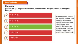 B
C
D
E
A
A obra Úrsula é narrada
em terceira pessoa, sem
distinção explícita de
registro linguístico entre
personagens, mas
explora o amor trágico
entre Úrsula e Tancredo
e inclui a redenção do
antagonista Fernando P.
Aprofundando
Correção
V – F – V – F.
V – V – F – F.
F – F – V – V.
F – V – F – V.
V – V – F – V.
(UFRGS 2019) A sequência correta de preenchimento dos parênteses, de cima para
baixo, é:
 