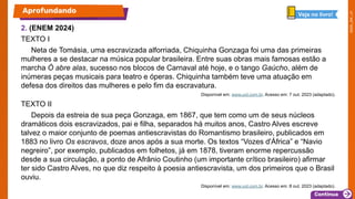 2. (ENEM 2024)
TEXTO I
Neta de Tomásia, uma escravizada alforriada, Chiquinha Gonzaga foi uma das primeiras
mulheres a se destacar na música popular brasileira. Entre suas obras mais famosas estão a
marcha Ó abre alas, sucesso nos blocos de Carnaval até hoje, e o tango Gaúcho, além de
inúmeras peças musicais para teatro e óperas. Chiquinha também teve uma atuação em
defesa dos direitos das mulheres e pelo fim da escravatura.
Disponível em: www.uol.com.br. Acesso em: 7 out. 2023 (adaptado).
TEXTO II
Depois da estreia de sua peça Gonzaga, em 1867, que tem como um de seus núcleos
dramáticos dois escravizados, pai e filha, separados há muitos anos, Castro Alves escreve
talvez o maior conjunto de poemas antiescravistas do Romantismo brasileiro, publicados em
1883 no livro Os escravos, doze anos após a sua morte. Os textos “Vozes d'África” e “Navio
negreiro”, por exemplo, publicados em folhetos, já em 1878, tiveram enorme repercussão
desde a sua circulação, a ponto de Afrânio Coutinho (um importante crítico brasileiro) afirmar
ter sido Castro Alves, no que diz respeito à poesia antiescravista, um dos primeiros que o Brasil
ouviu.
Disponível em: www.uol.com.br. Acesso em: 8 out. 2023 (adaptado).
Aprofundando Veja no livro!
 