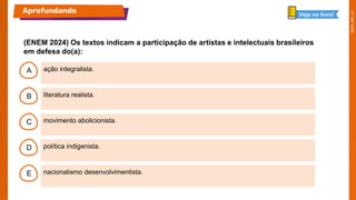 B
C
D
E
A ação integralista.
nacionalismo desenvolvimentista.
política indigenista.
movimento abolicionista.
literatura realista.
(ENEM 2024) Os textos indicam a participação de artistas e intelectuais brasileiros
em defesa do(a):
Aprofundando Veja no livro!
 