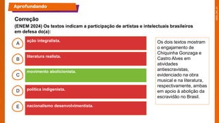B
C
D
E
A Os dois textos mostram
o engajamento de
Chiquinha Gonzaga e
Castro Alves em
atividades
antiescravistas,
evidenciado na obra
musical e na literatura,
respectivamente, ambas
em apoio à abolição da
escravidão no Brasil.
Aprofundando
ação integralista.
literatura realista.
movimento abolicionista.
política indigenista.
nacionalismo desenvolvimentista.
V – V – F – V.
Correção
(ENEM 2024) Os textos indicam a participação de artistas e intelectuais brasileiros
em defesa do(a):
 