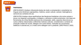 Slide 2
Habilidades:
(EM13LGG401) Analisar criticamente textos de modo a compreender e caracterizar as
línguas como fenômeno (geo)político, histórico, social, cultural, variável, heterogêneo e
sensível aos contextos de uso.
(EM13LP52) Analisar obras significativas das literaturas brasileiras e de outros países e
povos, em especial a portuguesa, a indígena, a africana e a latino-americana, com base em
ferramentas da crítica literária (estrutura da composição, estilo, aspectos discursivos) ou
outros critérios relacionados a diferentes matrizes culturais, considerando o contexto de
produção (visões de mundo, diálogos com outros textos, inserções em movimentos
estéticos e culturais etc.) e o modo como dialogam com o presente. (SÃO PAULO, 2020)
 