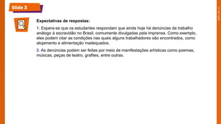 Slide 3
Expectativas de respostas:
1. Espera-se que os estudantes respondam que ainda hoje há denúncias de trabalho
análogo à escravidão no Brasil, comumente divulgadas pela imprensa. Como exemplo,
eles podem citar as condições nas quais alguns trabalhadores são encontrados, como
alojamento e alimentação inadequados.
2. As denúncias podem ser feitas por meio de manifestações artísticas como poemas,
músicas, peças de teatro, grafites, entre outras.
 