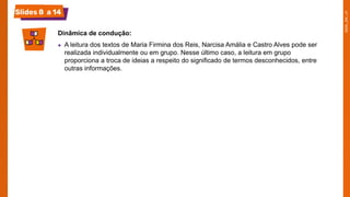 Slides 8 a 14
Dinâmica de condução:
● A leitura dos textos de Maria Firmina dos Reis, Narcisa Amália e Castro Alves pode ser
realizada individualmente ou em grupo. Nesse último caso, a leitura em grupo
proporciona a troca de ideias a respeito do significado de termos desconhecidos, entre
outras informações.
 