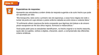 Slide 19
Expectativas de respostas:
Apresente aos estudantes a ordem direta da resposta sugerida e de outro trecho que pode
ser apontado por eles:
“Ela transpunha, bela como o primeiro raio de esperança, a essa hora mágica da noite o
lumiar da porta em cuja câmara o pobre enfermo debatia-se entre dores e violenta febre.”
“O sofrimento alheio inspirava-lhe tanta compaixão que lágrimas de tristeza e de sincero
pesar escaparam-se lhe dos olhos negros, formosos e melancólicos.”
Você pode pedir para os estudantes identificarem, no trecho original e no trecho reescrito,
quais são os sujeitos, verbos e objetos, checando, assim, a compreensão das diferentes
ordens sintáticas.
 
