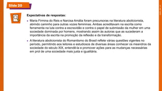 Slide 20
Expectativas de respostas:
● Maria Firmina do Reis e Narcisa Amália foram precursoras na literatura abolicionista,
abrindo caminho para outras vozes femininas. Ambas acreditavam na escrita como
ferramenta na luta contra a escravidão e contra o papel de submissão da mulher em uma
sociedade dominada por homens, mostrando assim às autoras que as sucederam a
importância da escrita na promoção da reflexão e da transformação.
● A literatura abolicionista do Romantismo do Brasil reflete várias questões vigentes no
período, permitindo aos leitores e estudiosos de diversas áreas conhecer os meandros da
sociedade do século XIX, entendê-la e promover ações para as mudanças necessárias
em prol de uma sociedade mais justa e igualitária.
 