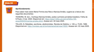 Slide 20
Aprofundamento:
Para saber mais sobre Maria Firmina dos Reis e Narcisa Amália, sugere-se a leitura dos
seguintes documentos:
TEIXEIRA, M. de L. Conheça Narcisa Amália, poeta e primeira jornalista brasileira. Folha de
S.Paulo, 2 mar. 2020. Disponível em: https://www1.folha.uol.com.br/folha-100-
anos/2020/03/narcisa-amalia.shtml. Acesso em: 22 maio 2025.
TELLES, N. Rebeldes, escritoras, abolicionistas. Revista de História, n. 120, p. 73-83, 1989.
Disponível em: https://revistas.usp.br/revhistoria/article/view/18593. Acesso em: 22 maio 2025.
 