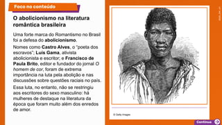 Uma forte marca do Romantismo no Brasil
foi a defesa do abolicionismo.
Nomes como Castro Alves, o “poeta dos
escravos”; Luís Gama, ativista
abolicionista e escritor; e Francisco de
Paula Brito, editor e fundador do jornal O
homem de cor, foram de extrema
importância na luta pela abolição e nas
discussões sobre questões raciais no país.
Essa luta, no entanto, não se restringiu
aos escritores do sexo masculino: há
mulheres de destaque na literatura da
época que foram muito além dos enredos
de amor.
© Getty Images
O abolicionismo na literatura
romântica brasileira
Foco no conteúdo
 